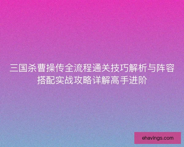 三国杀曹操传全流程通关技巧解析与阵容搭配实战攻略详解高手进阶