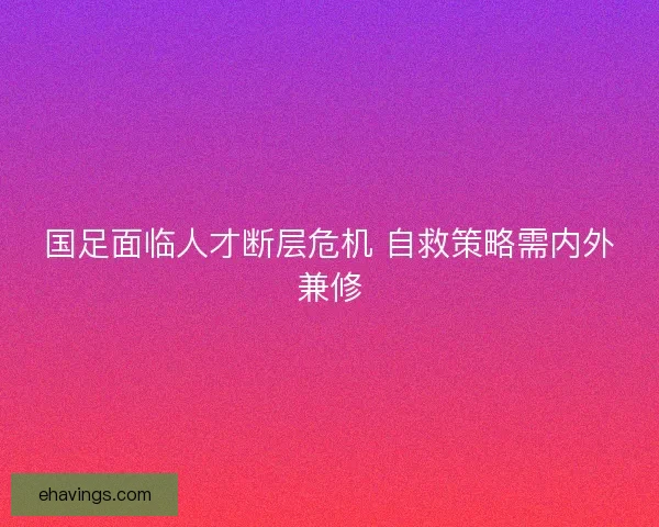国足面临人才断层危机 自救策略需内外兼修